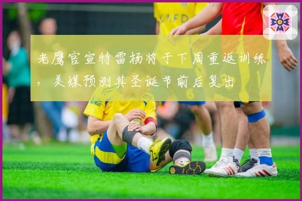 老鹰官宣特雷杨将于下周重返训练，美媒预测其圣诞节前后复出