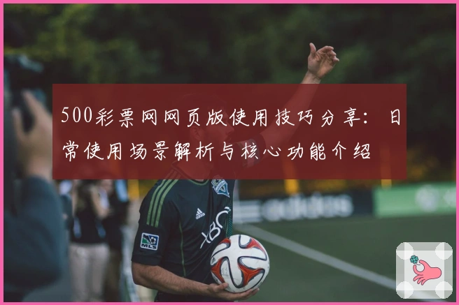 500彩票网网页版使用技巧分享：日常使用场景解析与核心功能介绍