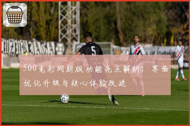 500竞彩网新版功能亮点解析：界面优化升级与核心体验改进