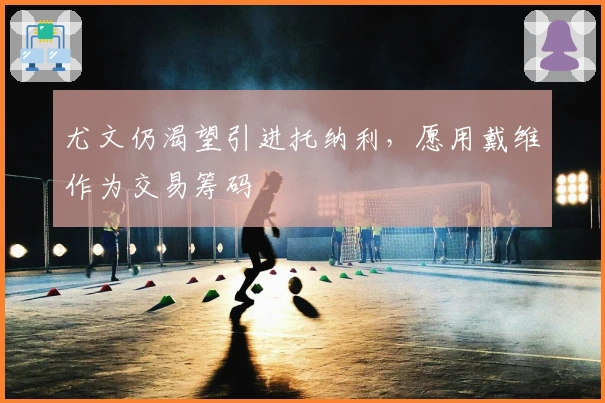 尤文仍渴望引进托纳利，愿用戴维作为交易筹码