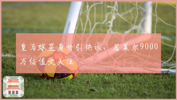 皇马球星身价引热议，居莱尔9000万估值受关注