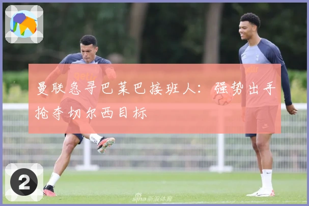 曼联急寻巴莱巴接班人：强势出手抢夺切尔西目标