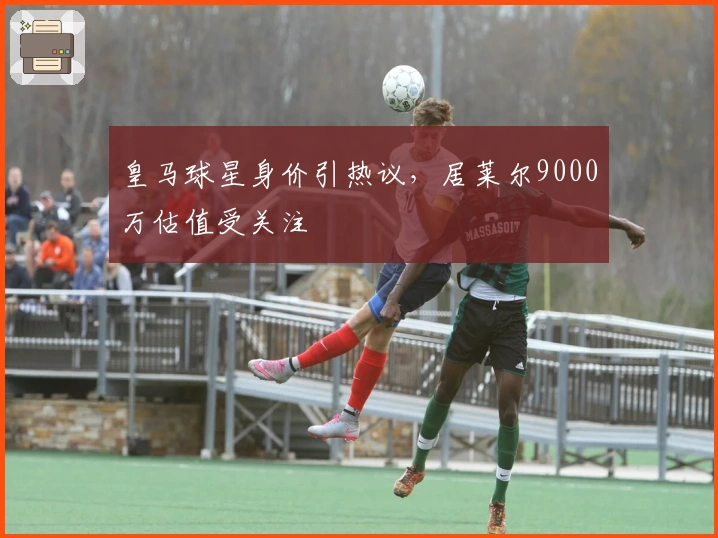 皇马球星身价引热议，居莱尔9000万估值受关注