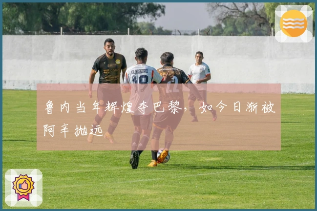 鲁内当年辉煌夺巴黎，如今日渐被阿辛抛远