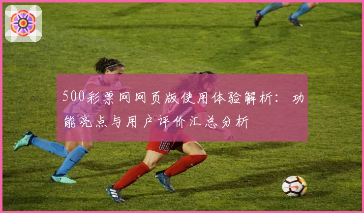 500彩票网网页版使用体验解析：功能亮点与用户评价汇总分析