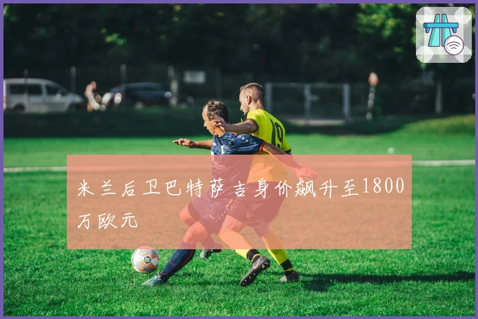 米兰后卫巴特萨吉身价飙升至1800万欧元