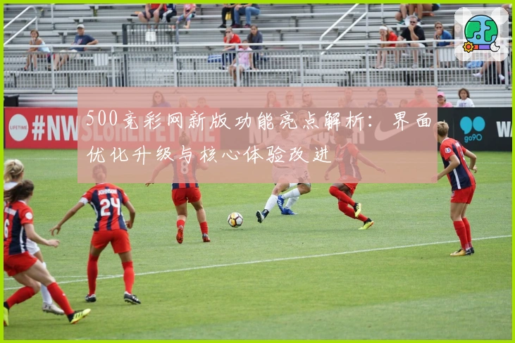 500竞彩网新版功能亮点解析：界面优化升级与核心体验改进