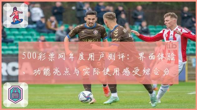 500彩票网年度用户测评：界面体验、功能亮点与实际使用感受综合分析