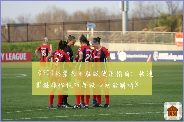 《500彩票网电脑版使用指南：快速掌握操作技巧与核心功能解析》