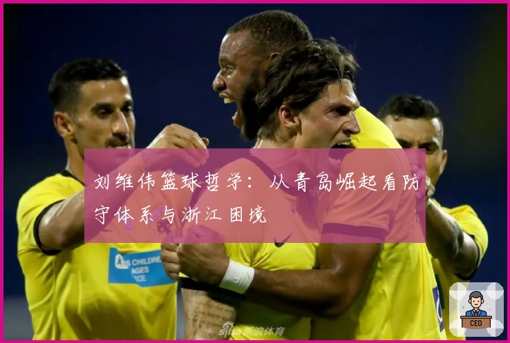 刘维伟篮球哲学：从青岛崛起看防守体系与浙江困境