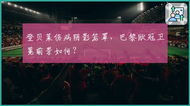 登贝莱伤病阴影笼罩，巴黎欧冠卫冕前景如何？