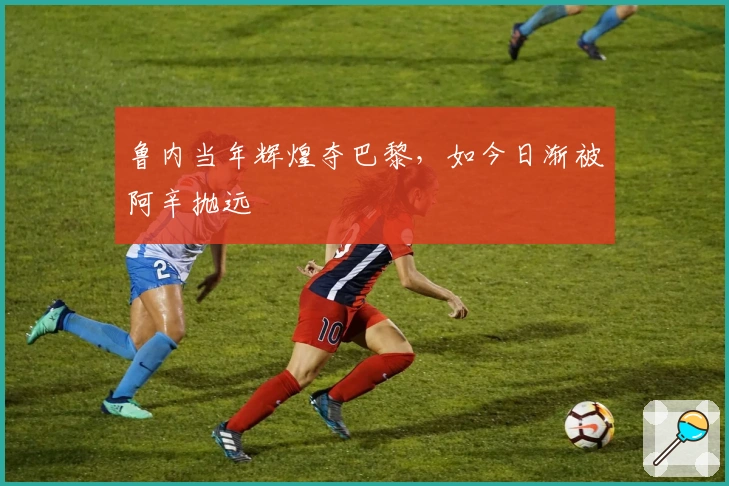 鲁内当年辉煌夺巴黎，如今日渐被阿辛抛远