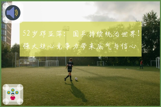 52岁邓亚萍：国乒持续统治世界！强大核心竞争力带来底气与信心